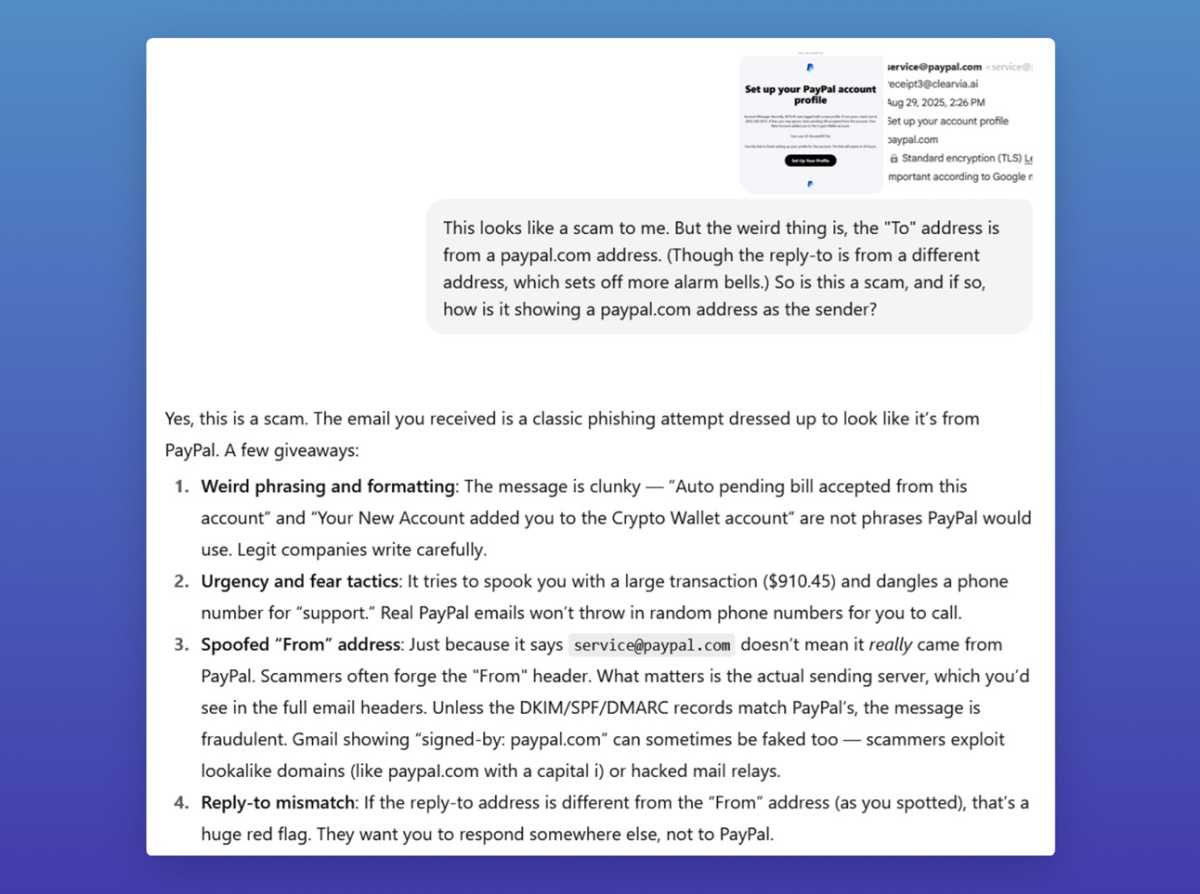 Asking ChatGPT whether a scam email is in fact a scam email, with the following answer: "Yes, this is a scam. The email you received is a classic phishing attempt dressed up to look like it's from PayPal. A few giveaways: Weird phrasing and formatting: The message is clunky "Auto pending bill accepted from this 1. account" and "Your New Account added you to the Crypto Wallet account" are not phrases PayPal would use. Legit companies write carefully. 2. Urgency and fear tactics: It tries to spook you with a large transaction (0.45) and dangles a phone number for "support." Real PayPal emails won't throw in random phone numbers for you to call. 3. Spoofed "From" address: Just because it says service@paypal.com doesn't mean it really came from PayPal. Scammers often forge the "From" header. What matters is the actual sending server, which you'd see in the full email headers. Unless the DKIM/SPF/DMARC records match PayPal's, the message is fraudulent. Gmail showing "signed-by. paypal.com" can sometimes be faked too — scammers exploit lookalike domains (like paypal.com with a capital i) or hacked mail relays. 4. Reply-to mismatch: If the reply-to address is different from the "From" address (as you spotted), that's a huge red flag. They want you to respond somewhere else, not to PayPal."